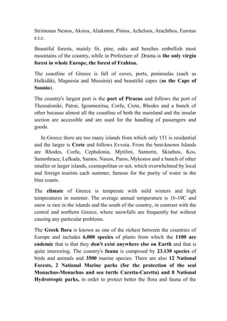 Strimonas Nestos, Aksios, Aliakmon, Pinios, Acheloos, Arachthos, Eurotas 
e.t.c. 
Beautiful forests, mainly fir, pine, oaks and beeches embellish most 
mountains of the country, while in Prefecture of .Drama is the only virgin 
forest in whole Europe, the forest of Frahtou. 
The coastline of Greece is full of coves, ports, peninsulas (such as 
Halkidiki, Magnesia and Messinia) and beautiful capes (as the Cape of 
Sounio). 
The country's largest port is the port of Piraeus and follows the port of 
Thessaloniki, Patrai, Igoumenitsa, Corfu, Crete, Rhodes and a bunch of 
other because almost all the coastline of both the mainland and the insular 
section are accessible and are used for the handling of passengers and 
goods. 
In Greece there are too many islands from which only 151 is residential 
and the larger is Crete and follows Evvoia. From the best-known Islands 
are Rhodes, Corfu, Cephalonia, Mytilini, Santorin, Skiathos, Kos, 
Samothrace, Lefkada, Samos, Naxos, Paros, Mykonos and a bunch of other 
smaller or larger islands, cosmopolitan or not, which overwhelmed by local 
and foreign tourists each summer, famous for the purity of water in the 
blue coasts. 
The climate of Greece is temperate with mild winters and high 
temperatures in summer. The average annual temperature is 16-19C and 
snow is rare in the islands and the south of the country, in contrast with the 
central and northern Greece, where snowfalls are frequently but without 
causing any particular problems. 
The Greek flora is known as one of the richest between the countries of 
Europe and includes 6,000 species of plants from which the 1100 are 
endemic that is that they don't exist anywhere else on Earth and that is 
quite interesting. The country's fauna is composed by 23.130 species of 
birds and animals and 3500 marine species. There are also 12 National 
Forests, 2 National Marine parks (for the protection of the seal 
Monachus-Monachus and sea turtle Caretta-Caretta) and 8 National 
Hydrotropic parks, in order to protect better the flora and fauna of the 
 