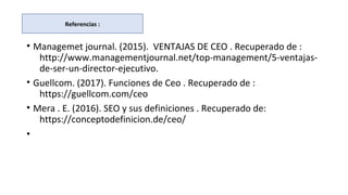 • Managemet journal. (2015). VENTAJAS DE CEO . Recuperado de :
http://www.managementjournal.net/top-management/5-ventajas-
de-ser-un-director-ejecutivo.
• Guellcom. (2017). Funciones de Ceo . Recuperado de :
https://guellcom.com/ceo
• Mera . E. (2016). SEO y sus definiciones . Recuperado de:
https://conceptodefinicion.de/ceo/
•
Referencias :
 