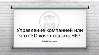 Управление компанией или
что CEO хочет сказать HR?
Глеб Смирнов
 