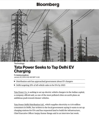 Tata Power Co. is seeking to set up electric vehicle chargers in the Indian capital,
a company oﬃcial said, as one of the most polluted cities on earth plans an
ambitious push toward cleaner vehicles.
Tata Power Delhi Distribution Ltd., which supplies electricity to 1.64 million
consumers in Delhi, has written to the local government saying it wants to set up
charging stations for EVs and has requested land to build the infrastructure,
Chief Executive Oﬃcer Sanjay Kumar Banga said in an interview last week.
Distribution unit has approached government about EV chargers
Delhi targeting 25% of all vehicle sales to be EVs by 2023
Technology
By Anindya Upadhyay
January 22, 2019, 9:52 AM GMT+5:30
Tata Power Seeks to Tap Delhi EV
Charging
 
