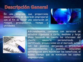 Es una empresa que proporciona
asesoramiento en inversión empresarial
con el fin de hacer una valoración en
riesgos,    presupuestos,  tiempo    y
utilidades.

                    Adicionalmente, contamos con servicios en
                    estudios rigurosos a corto, mediano y largo
                    plazo teniendo en cuenta los intereses del
                    cliente,     asesoría     personalizada      y
                    certificada, proyecciones en el mercado actual
                    con los posibles perjuicios o provechos
                    correspondientes     y   posibles   soluciones
                    estratégicas para maximizar los beneficios, al
                    mismo tiempo que se minimizan los costes
                    empresariales.
 