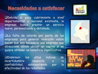 Debido al poco cubrimiento a nivel
departamental y nacional existente, la
empresa busca prestar un servicio
nuevo, personalizado y detallado.

La falta de interés por parte de las
empresas para generar inversión viable
hacen que sea necesaria una empresa que
direccione dónde ubicar un capital si se
quiere obtener un beneficio significativo.

Disminuir     los   altos     índices    de
incertidumbre       respecto        a      la
confiabilidad,   sobresaliendo      por    la
efectividad de los resultados.
 