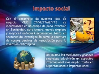 Con el desarrollo de nuestra idea de
negocio     CEO     INVESTMENTS         se
incursionara en un campo de poca inversión
en Santander, esto creará nuevos empleos
y mayores enfoques económicos tanto en
sectores de investigación como la apertura
de nuevos centros de negociación para la
inversión extranjera.


                           Así mismo las medianas y grandes
                           empresas adquirirán un espectro
                           internacional mas amplio tanto en
                           exportaciones e importaciones.
 