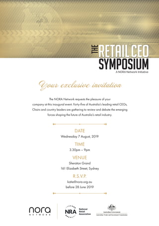 Your exclusive invitation
The NORA Network requests the pleasure of your
company at this inaugural event. Forty-five of Australia’s leading retail CEOs,
Chairs and country leaders are gathering to review and debate the emerging
forces shaping the future of Australia’s retail industry.
DATE
Wednesday 7 August, 2019
TIME
3.30pm – 9pm
VENUE
Sheraton Grand
161 Elizabeth Street, Sydney
R.S.V.P.
katie@nora.org.au
before 28 June 2019
 
