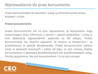 Wprowadzenie do praw konsumenta
Prawa konsumentów do towarów i usług są chronione przez prawa
krajowe i unijne.
Prawo konsumenckie
prawo konsumenckie ma na celu zapewnienie, że konsumenci mają
wystarczająco dużo informacji o cenach i jakości produktów i usług w
celu dokonania odpowiednich wyborów co do zakupu. Prawo
konsumenckie ma również zapewnić, że towary są bezpieczne i są
produkowane w sposób akceptowalny. Prawo konsumenckie nabiera
mocy w pewnych sytuacjach i zależy od tego, co jest umową między
konsumentem a dostawcą przedmiotowych lub przedmiotowych usług.
Poniżej wyjaśniono, kto jest konsumentem i co to jest umowa.
 