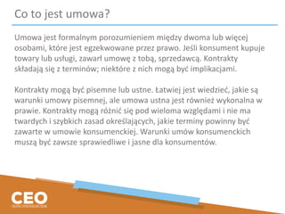 Co to jest umowa?
Umowa jest formalnym porozumieniem między dwoma lub więcej
osobami, które jest egzekwowane przez prawo. Jeśli konsument kupuje
towary lub usługi, zawarł umowę z tobą, sprzedawcą. Kontrakty
składają się z terminów; niektóre z nich mogą być implikacjami.
Kontrakty mogą być pisemne lub ustne. Łatwiej jest wiedzieć, jakie są
warunki umowy pisemnej, ale umowa ustna jest również wykonalna w
prawie. Kontrakty mogą różnić się pod wieloma względami i nie ma
twardych i szybkich zasad określających, jakie terminy powinny być
zawarte w umowie konsumenckiej. Warunki umów konsumenckich
muszą być zawsze sprawiedliwe i jasne dla konsumentów.
 