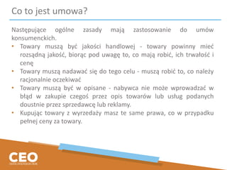 Co to jest umowa?
Następujące ogólne zasady mają zastosowanie do umów
konsumenckich.
• Towary muszą być jakości handlowej - towary powinny mieć
rozsądną jakość, biorąc pod uwagę to, co mają robić, ich trwałość i
cenę
• Towary muszą nadawać się do tego celu - muszą robić to, co należy
racjonalnie oczekiwać
• Towary muszą być w opisane - nabywca nie może wprowadzać w
błąd w zakupie czegoś przez opis towarów lub usług podanych
doustnie przez sprzedawcę lub reklamy.
• Kupując towary z wyrzedaży masz te same prawa, co w przypadku
pełnej ceny za towary.
 