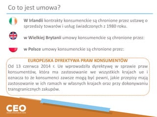 Co to jest umowa?
W Irlandii kontrakty konsumenckie są chronione przez ustawę o
sprzedaży towarów i usług świadczonych z 1980 roku.
w Wielkiej Brytanii umowy konsumenckie są chronione przez:
w Polsce umowy konsumenckie są chronione przez:
EUROPEJSKA DYREKTYWA PRAW KONSUMENTÓW
Od 13 czerwca 2014 r. Ue wprowadziła dyrektywę w sprawie praw
konsumentów, która ma zastosowanie we wszystkich krajach ue i
oznacza to że konsumenci zawsze mogą być pewni, jakie przepisy mają
zastosowanie w ich ramach w własnych krajach oraz przy dokonywaniu
transgranicznych zakupów.
 