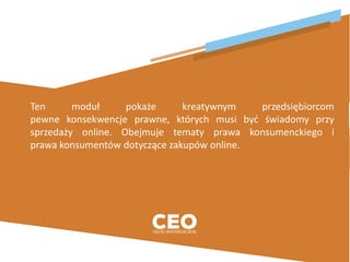 Ten moduł pokaże kreatywnym przedsiębiorcom
pewne konsekwencje prawne, których musi być świadomy przy
sprzedaży online. Obejmuje tematy prawa konsumenckiego i
prawa konsumentów dotyczące zakupów online.
 