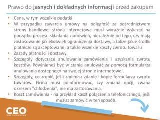 Prawo do jasnych i dokładnych informacji przed zakupem
• Cena, w tym wszelkie podatki
• W przypadku zawarcia umowy na odległość za pośrednictwem
strony handlowej strona internetowa musi wyraźnie wskazać na
początku procesu składania zamówień, niezależnie od tego, czy mają
zastosowanie jakiekolwiek ograniczenia dostawy, a także jakie środki
płatnicze są akceptowane, a także wszelkie koszty zwrotu towaru
• Zasady płatności i dostawy
• Szczegóły dotyczące anulowania zamówienia i uzyskania zwrotu
kosztów. Powinieneś być w stanie anulować za pomocą formularza
anulowania dostępnego na swojej stronie internetowej.
• Szczegóły, co zrobić, jeśli zmienisz zdanie i kopię formularza zwrotu
towarów. Firma musi poinformować, czy zmiana opcji, zwana
okresem "chłodzenia", nie ma zastosowania.
• Koszt zamówienia - na przykład koszt połączenia telefonicznego, jeśli
musisz zamówić w ten sposób.
 