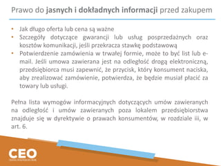 Prawo do jasnych i dokładnych informacji przed zakupem
• Jak długo oferta lub cena są ważne
• Szczegóły dotyczące gwarancji lub usług posprzedażnych oraz
kosztów komunikacji, jeśli przekracza stawkę podstawową
• Potwierdzenie zamówienia w trwałej formie, może to być list lub e-
mail. Jeśli umowa zawierana jest na odległość drogą elektroniczną,
przedsiębiorca musi zapewnić, że przycisk, który konsument naciska,
aby zrealizować zamówienie, potwierdza, że będzie musiał płacić za
towary lub usługi.
Pełna lista wymogów informacyjnych dotyczących umów zawieranych
na odległość i umów zawieranych poza lokalem przedsiębiorstwa
znajduje się w dyrektywie o prawach konsumentów, w rozdziale iii, w
art. 6.
 