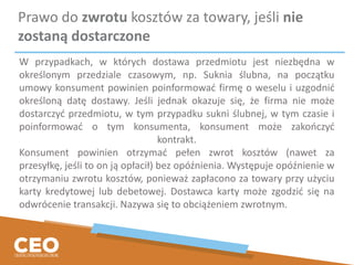 Prawo do zwrotu kosztów za towary, jeśli nie
zostaną dostarczone
W przypadkach, w których dostawa przedmiotu jest niezbędna w
określonym przedziale czasowym, np. Suknia ślubna, na początku
umowy konsument powinien poinformować firmę o weselu i uzgodnić
określoną datę dostawy. Jeśli jednak okazuje się, że firma nie może
dostarczyć przedmiotu, w tym przypadku sukni ślubnej, w tym czasie i
poinformować o tym konsumenta, konsument może zakończyć
kontrakt.
Konsument powinien otrzymać pełen zwrot kosztów (nawet za
przesyłkę, jeśli to on ją opłacił) bez opóźnienia. Występuje opóźnienie w
otrzymaniu zwrotu kosztów, ponieważ zapłacono za towary przy użyciu
karty kredytowej lub debetowej. Dostawca karty może zgodzić się na
odwrócenie transakcji. Nazywa się to obciążeniem zwrotnym.
 