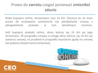 Prawo do zwrotu czegoś ponieważ zmieniłeś
zdanie
Kiedy kupujesz online, otrzymujesz czas 14 dni. Oznacza to, że masz
prawo do anulowania zamówienia lub jakiejkolwiek umowy z
jakiegokolwiek powodu w tym określonym terminie.
Jeśli kupujesz produkt online, okres kończy się 14 dni po jego
otrzymaniu. W przypadku umowy o usługę okres kończy się 14 dni po
zawarciu umowy, na przykład w przypadku wyrażenia zgody na umowę
lub podania danych karty kredytowej.
 