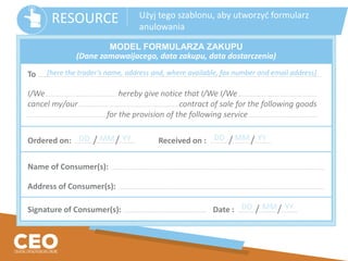 To ..….......................…...................…...................…..................….................... ..….......................…...................…...................…..................…..................... ..….......................…..............................
I/We…................ …..................... ….......................... hereby give notice that I/We I/We…................ …..................... …..................................
cancel my/our…................….....................….......................................................... contract of sale for the following goods
…................ …..................... ….................................. for the provision of the following service…................….....................…..........................
Ordered on: .............….. /.............….. /............….. Received on : ............….. /.............….. /............…..
Name of Consumer(s): .......…...................…...................…. .......…...................…...................…. .......…...................…............................................................................….
Address of Consumer(s): .......…...................…...................…. .......…...................…...........................................................................................................................….
Signature of Consumer(s): ..................................................................................….. Date : ............….. /.............….. /............…..
MODEL FORMULARZA ZAKUPU
(Dane zamawaijacego, data zakupu, data dostarczenia)
[here the trader’s name, address and, where available, fax number and email address]
DD MM YY DD MM YY
DD MM YY
RESOURCE Użyj tego szablonu, aby utworzyć formularz
anulowania
 