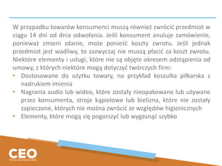 W przypadku towarów konsumenci muszą również zwrócić przedmiot w
ciągu 14 dni od dnia odwołania. Jeśli konsument anuluje zamówienie,
ponieważ zmieni zdanie, może ponieść koszty zwrotu. Jeśli jednak
przedmiot jest wadliwy, to zazwyczaj nie muszą płacić za koszt zwrotu.
Niektóre elementy i usługi, które nie są objęte okresem odstąpienia od
umowy, z których niektóre mogą dotyczyć twórczych firm:
• Dostosowane do użytku towary, na przykład koszulka piłkarska z
nadrukiem imienia
• Nagrania audio lub wideo, które zostały nieopakowane lub używane
przez konsumenta, stroje kąpielowe lub bielizna, które nie zostały
zapieczone, których nie można zwrócić ze względów higienicznych
• Elementy, które mogą się pogorszyć lub wygasnąć szybko
 