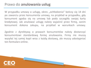 Prawo do anulowania usług
W przypadku umowy o usługę, okres „ochłodzenia” kończy się 14 dni
po zawarciu przez konsumenta umowy, na przykład w przypadku, gdy
konsument zgadza się na umowę lub poda szczegóły swojej karty
kredytowej. Jak anulować usługę należy wyjaśnić przez firmę, zanim
konsument dokona zakupu, na przykład w warunkach umowy.
Zgodnie z dyrektywą o prawach konsumentów należy dostarczyć
konsumentowi standardową formę anulowania. Firmy nie muszą
wysyłać tej samej kopii wraz z każdą dostawą, ale muszą udostępniać
ten formularz online.
 