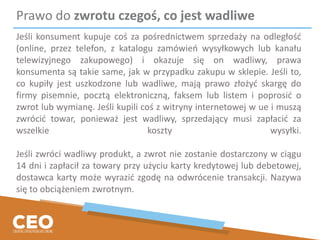 Prawo do zwrotu czegoś, co jest wadliwe
Jeśli konsument kupuje coś za pośrednictwem sprzedaży na odległość
(online, przez telefon, z katalogu zamówień wysyłkowych lub kanału
telewizyjnego zakupowego) i okazuje się on wadliwy, prawa
konsumenta są takie same, jak w przypadku zakupu w sklepie. Jeśli to,
co kupiły jest uszkodzone lub wadliwe, mają prawo złożyć skargę do
firmy pisemnie, pocztą elektroniczną, faksem lub listem i poprosić o
zwrot lub wymianę. Jeśli kupili coś z witryny internetowej w ue i muszą
zwrócić towar, ponieważ jest wadliwy, sprzedający musi zapłacić za
wszelkie koszty wysyłki.
Jeśli zwróci wadliwy produkt, a zwrot nie zostanie dostarczony w ciągu
14 dni i zapłacił za towary przy użyciu karty kredytowej lub debetowej,
dostawca karty może wyrazić zgodę na odwrócenie transakcji. Nazywa
się to obciążeniem zwrotnym.
 