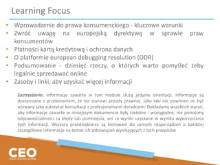 Learning Focus
• Wprowadzenie do prawa konsumenckiego - kluczowe warunki
• Zwróć uwagę na europejską dyrektywę w sprawie praw
konsumentów
• Płatności kartą kredytową i ochrona danych
• O platformie european debugging resolution (ODR)
• Podsumowanie - dziesięć rzeczy, o których warto pomyśleć żeby
legalnie sprzedawać online
• Zasoby i linki, aby uzyskać więcej informacji
Zastrzeżenie: informacje zawarte w tym module służą jedynie orientacji. Informacje są
dostarczane z przekonaniem, że nie stanowi porady prawnej. Jako taki nie powinien on być
używany jako substytut konsultacji z profesjonalnymi doradcami. Dokładamy wszelkich starań,
aby informacje zawarte w niniejszym dokumencie były rzetelne i wiarygodne, nie ponosimy
odpowiedzialności za błędy lub pominięcia, ani za wyniki uzyskane w wyniku wykorzystania
tych informacji. Wszyscy przedsiębiorcy są kierowani do samych rozporządzeń o bardziej
szczegółowe informacje na temat ich zobowiązań wynikających z tych przepisów
 