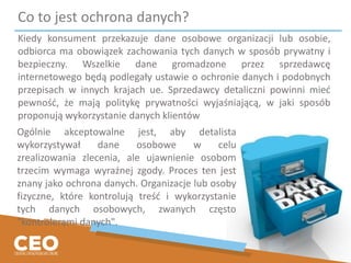 Co to jest ochrona danych?
Kiedy konsument przekazuje dane osobowe organizacji lub osobie,
odbiorca ma obowiązek zachowania tych danych w sposób prywatny i
bezpieczny. Wszelkie dane gromadzone przez sprzedawcę
internetowego będą podlegały ustawie o ochronie danych i podobnych
przepisach w innych krajach ue. Sprzedawcy detaliczni powinni mieć
pewność, że mają politykę prywatności wyjaśniającą, w jaki sposób
proponują wykorzystanie danych klientów
Ogólnie akceptowalne jest, aby detalista
wykorzystywał dane osobowe w celu
zrealizowania zlecenia, ale ujawnienie osobom
trzecim wymaga wyraźnej zgody. Proces ten jest
znany jako ochrona danych. Organizacje lub osoby
fizyczne, które kontrolują treść i wykorzystanie
tych danych osobowych, zwanych często
"kontrolerami danych".
 