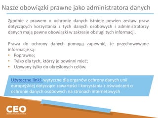 Nasze obowiązki prawne jako administratora danych
Zgodnie z prawem o ochronie danych istnieje pewien zestaw praw
dotyczących korzystania z tych danych osobowych i administratorzy
danych mają pewne obowiązki w zakresie obsługi tych informacji.
Prawa do ochrony danych pomogą zapewnić, że przechowywane
informacje są:
• Poprawne;
• Tylko dla tych, którzy je powinni mieć;
• Używany tylko do określonych celów.
Użyteczne linki: wytyczne dla organów ochrony danych unii
europejskiej dotyczące zawartości i korzystania z oświadczeń o
ochronie danych osobowych na stronach internetowych
 