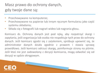 Masz prawo do ochrony danych,
gdy twoje dane są:
• Przechowywane na komputerze;
• Przechowywane na papierze lub innym ręcznym formularzu jako część
systemu składania;
• Składa się z fotografii lub nagrań wideo lub nagrania głosu.
Komisarz ds. Ochrony danych jest pod ręką, aby rozpatrzyć skargi i
zapytania, jeśli organizacja lub osoba nie respektuje tych praw do ochrony
danych. Jeśli komisarz zgodzi się z zażaleniem, spróbuje upewnić się, że
administrator danych działa zgodnie z prawem i stawia sprawę
prawidłowo. Jeśli komisarz odrzuci skargę, poinformuje strony na piśmie.
Jeśli ktoś nie jest zadowolony z decyzji komisarza, mogą odwołać się od
decyzji w sądzie okręgowym.
 