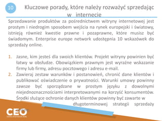 Kluczowe porady, które należy rozważyć sprzedając
w internecie
Sprzedawanie produktów za pośrednictwem witryny internetowej jest
prostym i niedrogim sposobem wejścia na rynek europejski i światowy,
istnieją również kwestie prawne i pozaprawne, które musisz być
świadomym. Enterprise europe network udostępnia 10 wskazówek do
sprzedaży online.
1. Jasne, kim jesteś dla swoich klientów. Projekt witryny powinien być
łatwy w obsłudze. Obowiązkiem prawnym jest wyraźne wskazanie
firmy lub firmy, adresu pocztowego i adresu e-mail.
2. Zawieraj zestaw warunków i postanowień, chronić dane klientów i
publikować oświadczenie o prywatności. Warunki umowy powinny
zawsze być sporządzane w prostym języku z dowolnymi
niejednoznacznościami interpretowanymi na korzyść konsumentów.
Środki służące ochronie danych klientów powinny być zawarte w
długoterminowej strategii sprzedaży
online.
10
 