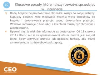 3. Dodaj bezpieczne przetwarzanie płatności i koszyk do swojej witryny.
Kupujący powinni mieć możliwość złożenia wielu produktów do
koszyka i dokonywania płatności przed dokonaniem płatności.
Wrażliwe informacje o transakcji z klientami muszą być chronione i
zabezpieczone.
4. Upewnij się, że niektóre informacje są dostarczone. Od 13 czerwca
2014 r. Klienci nie są związani umowami internetowymi, jeśli nie jest
jasne, kiedy aktywuje przycisk lub podobną funkcję, aby złożyć
zamówienie, że istnieje obowiązek zapłaty.
Kluczowe porady, które należy rozważyć sprzedając
w internecie
10
 