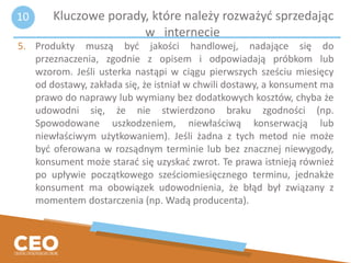5. Produkty muszą być jakości handlowej, nadające się do
przeznaczenia, zgodnie z opisem i odpowiadają próbkom lub
wzorom. Jeśli usterka nastąpi w ciągu pierwszych sześciu miesięcy
od dostawy, zakłada się, że istniał w chwili dostawy, a konsument ma
prawo do naprawy lub wymiany bez dodatkowych kosztów, chyba że
udowodni się, że nie stwierdzono braku zgodności (np.
Spowodowane uszkodzeniem, niewłaściwą konserwacją lub
niewłaściwym użytkowaniem). Jeśli żadna z tych metod nie może
być oferowana w rozsądnym terminie lub bez znacznej niewygody,
konsument może starać się uzyskać zwrot. Te prawa istnieją również
po upływie początkowego sześciomiesięcznego terminu, jednakże
konsument ma obowiązek udowodnienia, że błąd był związany z
momentem dostarczenia (np. Wadą producenta).
Kluczowe porady, które należy rozważyć sprzedając
w internecie
10
 