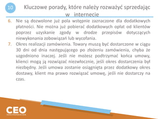6. Nie są dozwolone już pola wstępnie zaznaczone dla dodatkowych
płatności. Nie można już pobierać dodatkowych opłat od klientów
poprzez uzyskanie zgody w drodze przepisów dotyczących
niewykonania zobowiązań lub wycofania.
7. Okres realizacji zamówienia. Towary muszą być dostarczone w ciągu
30 dni od dnia następującego po złożeniu zamówienia, chyba że
uzgodniono inaczej. Jeśli nie możesz podtrzymać końca umowy,
klienci mogą ją rozwiązać niezwłocznie, jeśli okres dostarczenia był
niezbędny. Jeśli umowa zostanie osiągnięta przez dodatkowy okres
dostawy, klient ma prawo rozwiązać umowę, jeśli nie dostarczy na
czas.
Kluczowe porady, które należy rozważyć sprzedając
w internecie
10
 