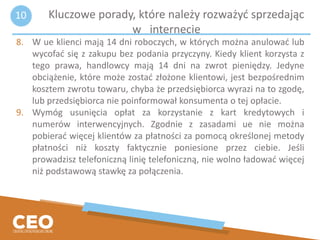 8. W ue klienci mają 14 dni roboczych, w których można anulować lub
wycofać się z zakupu bez podania przyczyny. Kiedy klient korzysta z
tego prawa, handlowcy mają 14 dni na zwrot pieniędzy. Jedyne
obciążenie, które może zostać złożone klientowi, jest bezpośrednim
kosztem zwrotu towaru, chyba że przedsiębiorca wyrazi na to zgodę,
lub przedsiębiorca nie poinformował konsumenta o tej opłacie.
9. Wymóg usunięcia opłat za korzystanie z kart kredytowych i
numerów interwencyjnych. Zgodnie z zasadami ue nie można
pobierać więcej klientów za płatności za pomocą określonej metody
płatności niż koszty faktycznie poniesione przez ciebie. Jeśli
prowadzisz telefoniczną linię telefoniczną, nie wolno ładować więcej
niż podstawową stawkę za połączenia.
Kluczowe porady, które należy rozważyć sprzedając
w internecie
10
 