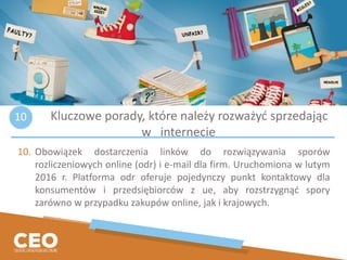 10. Obowiązek dostarczenia linków do rozwiązywania sporów
rozliczeniowych online (odr) i e-mail dla firm. Uruchomiona w lutym
2016 r. Platforma odr oferuje pojedynczy punkt kontaktowy dla
konsumentów i przedsiębiorców z ue, aby rozstrzygnąć spory
zarówno w przypadku zakupów online, jak i krajowych.
Kluczowe porady, które należy rozważyć sprzedając
w internecie
10
 