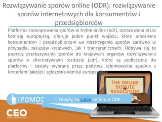 Rozwiązywanie sporów online (ODR): rozwiązywanie
sporów internetowych dla konsumentów i
przedsiębiorców
POMOC Obejżyj to video na temat ODR
Platforma rozwiązywania sporów w trybie online (odr), opracowana przez
komisję europejską, oferuje jeden punkt wejścia, który umożliwia
konsumentom i przedsiębiorcom ue rozstrzyganie sporów zarówno w
przypadku zakupów krajowych, jak i transgranicznych. Odbywa się to
poprzez przekazywanie sporów do krajowych organów rozwiązywania
sporów o alternatywnym rozdziale (adr), które są podłączone do
platformy i zostały wybrane przez państwa członkowskie zgodnie z
kryteriami jakości i zgłoszone komisji europejskiej.
 