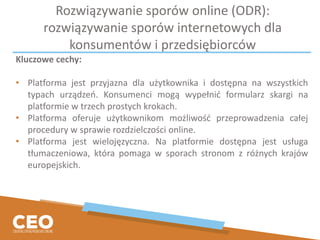 Rozwiązywanie sporów online (ODR):
rozwiązywanie sporów internetowych dla
konsumentów i przedsiębiorców
Kluczowe cechy:
• Platforma jest przyjazna dla użytkownika i dostępna na wszystkich
typach urządzeń. Konsumenci mogą wypełnić formularz skargi na
platformie w trzech prostych krokach.
• Platforma oferuje użytkownikom możliwość przeprowadzenia całej
procedury w sprawie rozdzielczości online.
• Platforma jest wielojęzyczna. Na platformie dostępna jest usługa
tłumaczeniowa, która pomaga w sporach stronom z różnych krajów
europejskich.
 