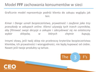 Model FFF zachowania konsumentów w sieci
Graficznie model reprezentuje podróż klienta do zakupu wyglądu jak
ten:
Kimar i Dange uznali bezpieczeństwo, prywatność i zaufanie jako trzy
przeszkody w zakupach online. Klienci używają tych trzech czynników,
aby filtrować swoje decyzje o zakupie i zdecydować się na ostateczny
wybór sklepów, w których chętnie kupują.
Innymi słowy, jeśli twój sklep nie przekroczy kryteriów bezpieczeństwa
klientów, ich prywatności i wiarygodności, nie będą kupować od ciebie.
Nawet jeśli twoje produkty są tańsze.
The F’s3
 
