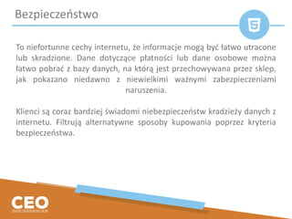 To niefortunne cechy internetu, że informacje mogą być łatwo utracone
lub skradzione. Dane dotyczące płatności lub dane osobowe można
łatwo pobrać z bazy danych, na którą jest przechowywana przez sklep,
jak pokazano niedawno z niewielkimi ważnymi zabezpieczeniami
naruszenia.
Klienci są coraz bardziej świadomi niebezpieczeństw kradzieży danych z
internetu. Filtrują alternatywne sposoby kupowania poprzez kryteria
bezpieczeństwa.
Bezpieczeństwo
 