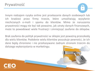 Innym rodzajem ryzyka online jest przekazanie danych osobowych lub
ich kradzież przez firmy trzecie, które umożliwiają wysyłanie
niechcianych e-maili i spamu do klientów. Mimo że naruszenia
prywatności mogą nie być tak poważne, jak utraty danych finansowych,
może to powodować wiele frustracji i zmniejszyć zaufanie do sklepów.
Brak zaufania do polityk prywatności w sklepie jest poważną przeszkodą
dla wielu klientów. Podobnie wielu klientów poszukuje pewności, że ich
dane będą chronione i nie przekazywane żadnym stronom trzecim do
dalszego wykorzystania w marketingu.
Prywatność
 