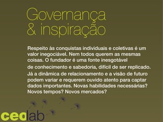 Governança
& inspiração!
Respeito às conquistas individuais e coletivas é um
valor inegociável. Nem todos querem as mesmas
coisas. O fundador é uma fonte inesgotável
de conhecimento e sabedoria, difícil de ser replicado.
Já a dinâmica de relacionamento e a visão de futuro
podem variar e requerem ouvido atento para captar
dados importantes. Novas habilidades necessárias?
Novos tempos? Novos mercados?
 