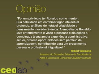 “Foi um privilégio ter Ronaldo como mentor.
Sua habilidade em combinar rigor intelectual
profundo, análises de notável criatividade e
pensamento inovador é única. A empatia de Ronaldo
leva entendimento e visão a pessoas e situações e,
combinada à sua ampla experiência administrativa
sênior, oferece oportunidades sem paralelo de
aprendizagem, contribuindo para um crescimento
pessoal e profissional inigualável.”
!
!
Opinião
Robert Valdmanis
Assessor do Conselho Externo da Faculdade de
Artes e Ciência na Concordia University (Canadá
 