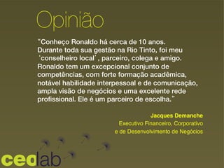 “Conheço Ronaldo há cerca de 10 anos.
Durante toda sua gestão na Rio Tinto, foi meu
‘conselheiro local’, parceiro, colega e amigo.
Ronaldo tem um excepcional conjunto de
competências, com forte formação acadêmica,
notável habilidade interpessoal e de comunicação,
ampla visão de negócios e uma excelente rede
profissional. Ele é um parceiro de escolha.”
!
Opinião
Jacques Demanche !
Executivo Financeiro, Corporativo !
e de Desenvolvimento de Negócios
 