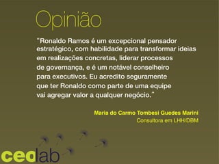 “Ronaldo Ramos é um excepcional pensador
estratégico, com habilidade para transformar ideias
em realizações concretas, liderar processos
de governança, e é um notável conselheiro
para executivos. Eu acredito seguramente
que ter Ronaldo como parte de uma equipe
vai agregar valor a qualquer negócio.”
!
Opinião
Maria do Carmo Tombesi Guedes Marini!
Consultora em LHH/DBM!
 
