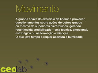 A grande chave do exercício de liderar é provocar
questionamentos sobre ações de outros grupos
ou mesmo de superiores hierárquicos, gerando
reconhecida credibilidade – seja técnica, emocional,
estratégica ou na formação e alianças.
O que leva tempo e requer abertura e humildade.
Movimento
 