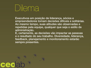 Executivos em posição de liderança, sócios e
empreendedores tomam decisões difíceis e solitárias.
Ao mesmo tempo, suas atitudes são observadas e
repetidas pela equipe, qualquer que seja o estilo de
administração.
E, certamente, as decisões vão impactar as pessoas
e o resultado do seu trabalho. Diversidade, liderança,
feedback, planejamento e monitoramento estarão
sempre presentes.
Dilema
 