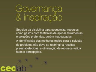 Governança
& inspiração!
Seguido da disciplina para economizar recursos,
como gastos com tentativas de aplicar ferramentas
e soluções preferidas, porém inadequadas. !
A identiﬁcação dos melhores meios para a solução !
do problema não deve se restringir a receitas
preestabelecidas: a otimização de recursos valida
fatos e percepções.!
 