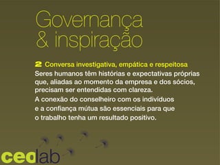 2 Conversa investigativa, empática e respeitosa
Seres humanos têm histórias e expectativas próprias
que, aliadas ao momento da empresa e dos sócios,
precisam ser entendidas com clareza.
A conexão do conselheiro com os indivíduos
e a confiança mútua são essenciais para que
o trabalho tenha um resultado positivo.
Governança
& inspiração!
 