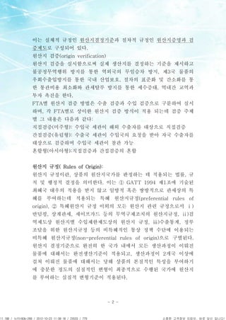 APCPCWM_4828539:WP_0000001WP_0000001




                                       이는 실체적 규정인 원산지결정기준과 절차적 규정인 원산지증명과 검
                                       증제도로 구성되어 있다.
                                       원산지 검증(origin verification)
                                       원산지 검증을 실시함으로써 실제 생산지를 결정하는 기준을 제시하고
                                       불공정무역행위 방지를 통한 역외국의 무임승차 방지, 제3국 물품의
                                       우회수출입방지를 통한 국내 산업보호, 절차의 표준화 및 간소화를 통
                                       한 통관비용 최소화와 관세탈루 방지를 통한 세수증대, 역내간 교역과
                                       투자 촉진을 한다.
                                       FTA별 원산지 검증 방법은 수출 검증과 수입 검증으로 구분하여 실시
                                       하며, 각 FTA별로 상이한 원산지 검증 방식이 적용 되는데 검증 주체
                                       별 그 내용은 다음과 같다:
                                       직접검증(미주형): 수입국 세관이 해외 수출자를 대상으로 직접검증
                                       간접검증(유럽형): 수출국 세관이 수입국의 요청을 받아 자국 수출자를
                                       대상으로 검증하며 수입국 세관이 참관 가능
                                       혼합형(아시아형):직접검증과 간접검증의 혼합


                                       원산지 규정( Rules of Origin):
                                       원산지 규정이란, 상품의 원산지국가를 판정하는 데 적용되는 법률, 규
                                       칙 및 행정적 결정을 의미한다. 이는 ① GATT 1994 제1조에 기술된
                                       최혜국 대우의 적용을 받지 않고 일방적 혹은 쌍방적으로 관세상의 특
                                       혜를 부여하는데 적용되는 특혜 원산지규정(preferential rules of
                                       origin), ② 특혜원산지 규정 이외의 모든 원산지 관련 규정으로서 ⅰ)
                                       반덤핑, 상계관세, 세이프가드 등의 무역구제조치의 원산지규정, ⅱ)검
                                       역제도상 원산지별 수입제한제도상의 원산지 규정, ⅲ)수출통계, 정부
                                       조달을 위한 원산지규정 등의 비특혜적인 통상 정책 수단에 이용되는
                                       비특혜 원산지규정(non-preferential rules of origin)으로 구별된다.
                                       원산지 결정기준으로 완전히 한 국가 내에서 모든 생산과정이 이뤄진
                                       물품에 대해서는 완전생산기준이 적용되고, 생산과정이 2개국 이상에
                                       걸쳐 이뤄진 물품에 대해서는 당해 상품의 본질적인 특성을 부여하기
                                       에 충분한 정도의 실질적인 변형이 최종적으로 수행된 국가에 원산지
                                       를 부여하는 실질적 변형기준이 적용된다.



                                                                     - 2 -



11.188 / 1cf5160b-268 / 2012-10-23 11:08:18 / 23533 / 779                       소중한 고객정보 지킴이, 바로 당신 입니다!
 