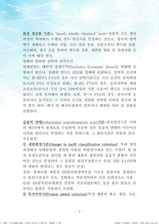 APCPCWM_4828539:WP_0000001WP_0000001




                                       완전 생산품 기준(a "goods wholly obtained" test)-상품의 모든 생산
                                       과정이 역내에서 수행된 경우 원산지를 인정하는 것으로, 양국의 영역
                                       에서 재배되고 수확된 식물, 나고 자란 동물, 동물로부터 획득한 상품,
                                       어로해위, 양식 등을 통하여 획득한 상품, 채취한 광물 및 천연자원 등
                                       이 이에 해당 한다.
                                       영해의 범위와 선박의 자격조건
                                       영해범위는 배타적 경제수역(Exclusive Economic Zone)을 영해에 포
                                       함하지 않으나, 칠레와 인도는 EEZ를 영해에 포함하고, 선박의 조건에
                                       서는 한-EFTA FTA의 경우 자국 선박기준으로 기국 요건만 충족하면
                                       되고(타 FTA 규정보다 완화), 한-EU FTA의 경우, 등록선박에 대한
                                       소유조건(당사국 국민 등이 50%이상의 지분 소유)이 별도로 규정되어
                                       있다는 것에 유의해야 하겠다. 또한, 한-미 FTA의 경우, 당사국에 등
                                       록되거나 등기되고 그 국가의 국기를 게양한 선박에 의하여 양국의 영
                                       역 밖의 바다, 해저 및 해저토양에서 잡히거나 채취된 어류 및 상품을
                                       포함한다.


                                       실질적 변형(substantial transformation test)기준-완전생산기준 이외
                                       의 제3국에서 원재료를 수입하여 가공한 경우 실질적 변형이 이루어진
                                       나라를 원산지로 인정하는 것을 말하는데, 그 판단기준은 다음과 같다.
                                       주요원칙:
                                       ① 세번변경기준(change in tariff classification criterion): 역내 생산
                                       과정에서 당해물품의 생산에 사용된 비원산지재료 또는 부품이 세 번
                                       과 일정수준이상 상이한 세 번의 제품이 생산되면 실질적 변형이 이루
                                       어진 것으로 인정하여 그 물품을 원산지상품으로 인정. (HS 2,4,6단위
                                       의 세번이 변경되는 경우 원산지 인정)
                                       장점: 원재료와 제품의 HS번호변경여부를 기초로 원산지를 결정하므
                                       로 원산지결정이 신속, 정확하고 객관적이어서 가장 보편적으로 사용
                                       단점: HS품목분류체계상 상당히 가공되었음에도 동일 품목 번호로 분
                                       류되는 물품은 적용하기 곤란함.
                                       ② 부가가치기준(value added criterion):특정 제품의 제조, 생산, 가공,



                                                                  - 3 -



11.188 / 1cf5160b-268 / 2012-10-23 11:08:18 / 23533 / 779                            소중한 고객정보 지킴이, 바로 당신 입니다!
 