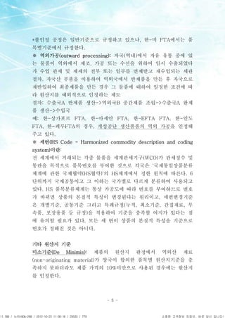 APCPCWM_4828539:WP_0000001WP_0000001




                                       *불인정 공정은 일반기준으로 규정하고 있으나, 한-미 FTA에서는 품
                                       목별기준에서 규정한다.
                                       ※ 역외가공(outward processing): 자국(역내)에서 자유 유통 중에 있
                                       는 물품이 역외에서 제조, 가공 또는 수선을 위하여 일시 수출되었다
                                       가 수입 관세 및 제세의 전부 또는 일부를 면제받고 재수입되는 세관
                                       절차. 자국산 부품을 이용하여 역외국에서 반제품을 만든 후 자국으로
                                       재반입하여 최종제품을 만든 경우 그 물품에 대하여 일정한 조건에 따
                                       라 원산지를 예외적으로 인정하는 제도
                                       절차: 수출국A 반제품 생산->역외국B 중간제품 조립->수출국A 완제
                                       품 생산->수입국
                                       예: 한-상가포르 FTA, 한-아세안 FTA, 한-EFTA FTA, 한-인도
                                       FTA, 한-페루FTA의 경우, 개성공단 생산품품의 역외 가공을 인정해
                                       주고 있다.
                                       ※ 세번(HS Code - Harmonized commodity description and coding
                                       system)이란:
                                       전 세계에서 거래되는 각종 물품을 세계관세기구(WCO)가 관세징수 및
                                       통관을 목적으로 품목번호를 부여한 것으로 각국은 '국제통일상품분류
                                       체계에 관한 국제협약(HS협약)'의 HS체계에서 정한 원칙에 따른다. 6
                                       단위까지 국제공통이고 그 이하는 국가별로 다르게 분류하여 사용되고
                                       있다. HS 품목분류체계는 통상 가공도에 따라 번호를 부여하므로 번호
                                       가 바뀌면 상품의 본질적 특성이 변경된다는 원리이고, 세번변경기준
                                       은 개별기준, 공통기준 그리고 특례규정(누적, 최소기준, 간접재료, 부
                                       속품, 포장용품 등 규정)을 적용하여 기준을 충족할 여지가 있다는 점
                                       에 유의할 필요가 있다. 모든 세 번이 상품의 본질적 특성을 기준으로
                                       번호가 정해진 것은 아니다.


                                       기타 원산지 기준
                                       미소기준(De      Minimis):   제품의   원산지   판정에서     역외산     재료
                                       (non-originating material)가 양국이 합의한 품목별 원산지기준을 충
                                       족하지 못하더라도 제품 가격의 10%미만으로 사용된 경우에는 원산지
                                       를 인정한다.



                                                                  - 5 -



11.188 / 1cf5160b-268 / 2012-10-23 11:08:18 / 23533 / 779                            소중한 고객정보 지킴이, 바로 당신 입니다!
 