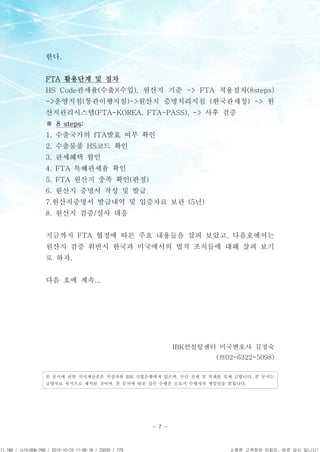 APCPCWM_4828539:WP_0000001WP_0000001




                                       한다.


                                       FTA 활용단계 및 절차
                                       HS Code관세율(수출)(수입), 원산지 기준 -> FTA 적용절차(8steps)
                                       ->운영지침(통관이행지침)->원산지 증명처리지침 (한국관세청) -> 원
                                       산지관리시스템(FTA-KOREA, FTA-PASS), -> 사후 검증
                                       ※ 8 steps:
                                       1. 수출국가의 fTA발효 여부 확인
                                       2. 수출물품 HS코드 확인
                                       3. 관세혜택 할인
                                       4. FTA 특혜관세율 확인
                                       5. FTA 원산지 충족 확인(판정)
                                       6. 원산지 증명서 작성 및 발급
                                       7.원산지증명서 발급내역 및 입증자료 보관 (5년)
                                       8. 원산지 검증/실사 대응


                                       지금까지 FTA 협정에 따른 주요 내용들을 살펴 보았고, 다음호에서는
                                       원산지 검증 위반시 한국과 미국에서의 법적 조치들에 대해 살펴 보기
                                       로 하자.


                                       다음 호에 계속...




                                                                            IBK컨설팅센터 미국변호사 김정숙
                                                                                      (☏02-6322-5098)

                                       본 문서에 관한 지식재산권은 작성자와 IBK 기업은행에게 있으며, 무단 전제 및 복제를 일체 금합니다. 본 문서는
                                       교양자료 목적으로 제작된 것이며, 본 문서에 따른 실무 수행은 오로지 수행자의 책임임을 밝힙니다.




                                                                    - 7 -



11.188 / 1cf5160b-268 / 2012-10-23 11:08:18 / 23533 / 779                                소중한 고객정보 지킴이, 바로 당신 입니다!
 
