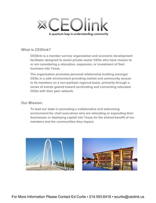 For More Information Please Contact Ed Curtis ▪ 214.593.6418 ▪ ecurtis@ceolink.us
What is CEOlink?
CEOlink is a member service organization and economic development
facilitator designed to assist private sector CEOs who have chosen to
or are considering a relocation, expansion, or investment of their
business into Texas.
The organization promotes personal relationship building amongst
CEOs in a safe environment providing market and community access
to its members on a non-partisan regional basis, primarily through a
series of events geared toward acclimating and connecting relocated
CEOs with their peer network.
Our Mission:
To lead our state in promoting a collaborative and welcoming
environment for chief executives who are relocating or expanding their
businesses or deploying capital into Texas for the shared benefit of our
members and the communities they impact.
 