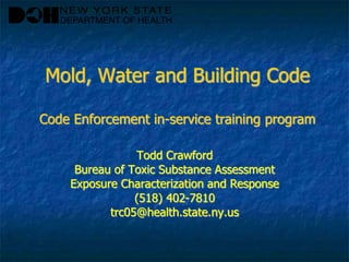 Mold, Water and Building Code
Code Enforcement in-service training program
Todd Crawford
Bureau of Toxic Substance Assessment
Exposure Characterization and Response
(518) 402-7810
trc05@health.state.ny.us
 